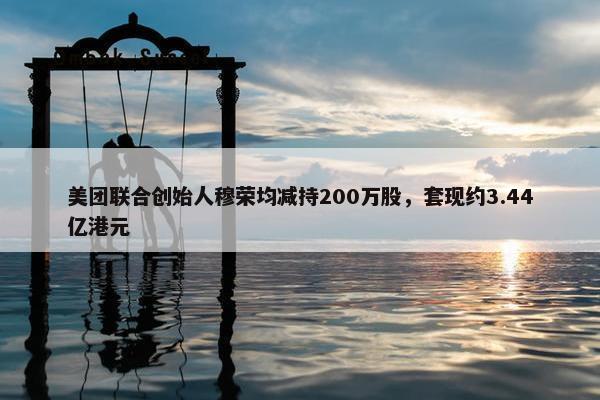 美团联合创始人穆荣均减持200万股，套现约3.44亿港元