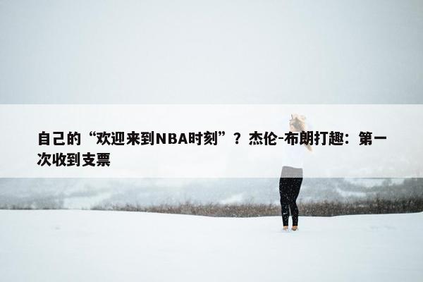 自己的“欢迎来到NBA时刻”？杰伦-布朗打趣：第一次收到支票