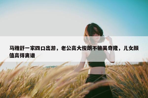 马雅舒一家四口出游，老公高大俊朗不输吴奇隆，儿女颜值高得离谱