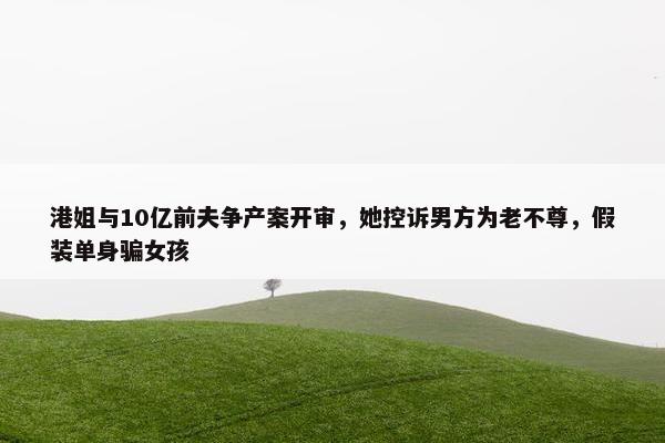 港姐与10亿前夫争产案开审，她控诉男方为老不尊，假装单身骗女孩