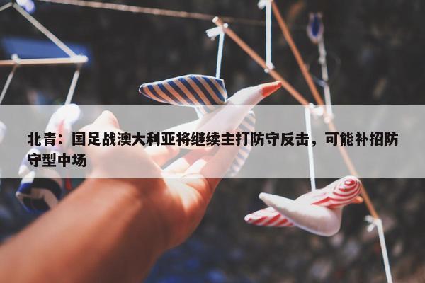 北青：国足战澳大利亚将继续主打防守反击，可能补招防守型中场