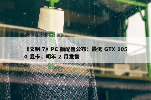 《文明 7》PC 版配置公布：最低 GTX 1050 显卡，明年 2 月发售