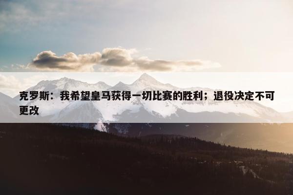 克罗斯：我希望皇马获得一切比赛的胜利；退役决定不可更改