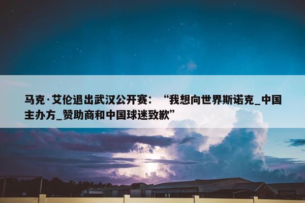 马克·艾伦退出武汉公开赛：“我想向世界斯诺克_中国主办方_赞助商和中国球迷致歉”