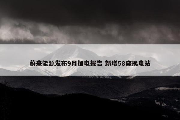 蔚来能源发布9月加电报告 新增58座换电站