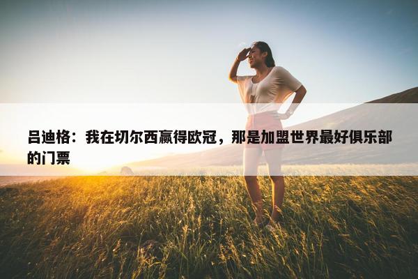 吕迪格：我在切尔西赢得欧冠，那是加盟世界最好俱乐部的门票