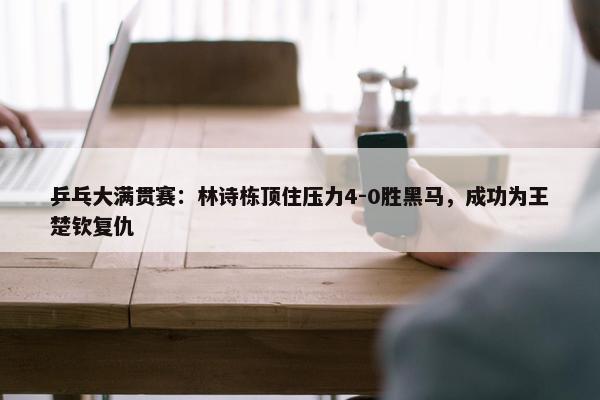 乒乓大满贯赛：林诗栋顶住压力4-0胜黑马，成功为王楚钦复仇