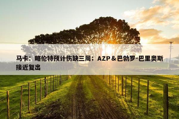 马卡：略伦特预计伤缺三周；AZP＆巴勃罗-巴里奥斯接近复出