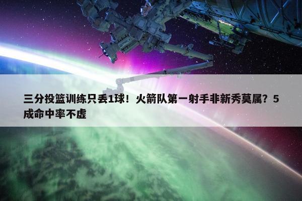 三分投篮训练只丢1球！火箭队第一射手非新秀莫属？5成命中率不虚