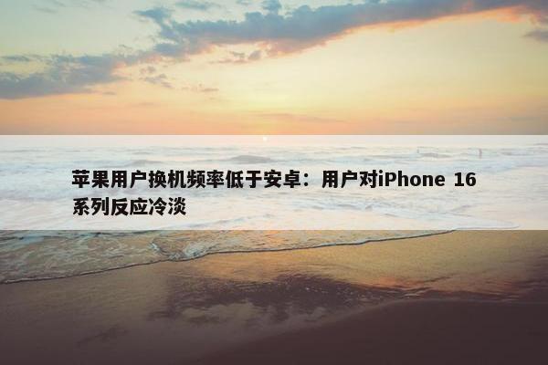 苹果用户换机频率低于安卓：用户对iPhone 16系列反应冷淡