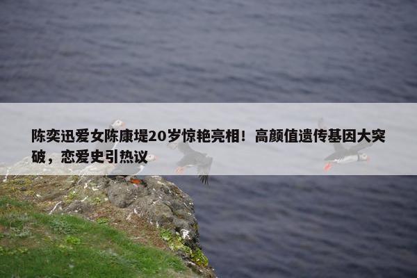 陈奕迅爱女陈康堤20岁惊艳亮相！高颜值遗传基因大突破，恋爱史引热议