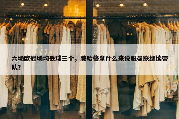 六场欧冠场均丢球三个，滕哈格拿什么来说服曼联继续带队？