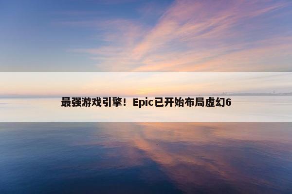 最强游戏引擎！Epic已开始布局虚幻6