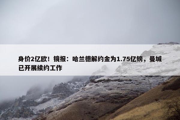 身价2亿欧！镜报：哈兰德解约金为1.75亿镑，曼城已开展续约工作