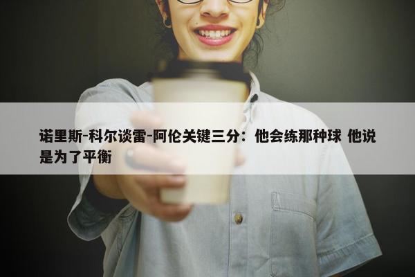 诺里斯-科尔谈雷-阿伦关键三分：他会练那种球 他说是为了平衡