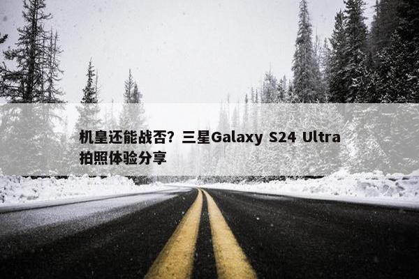 机皇还能战否？三星Galaxy S24 Ultra拍照体验分享