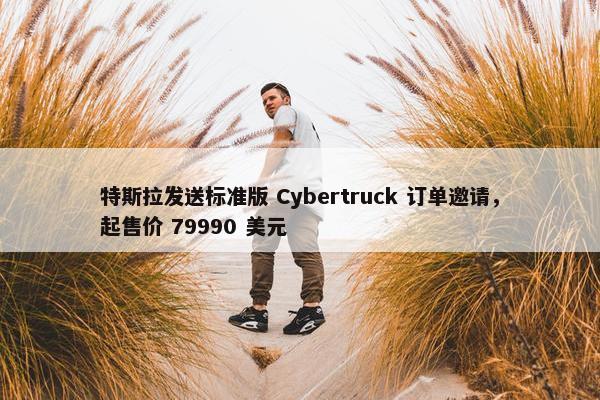 特斯拉发送标准版 Cybertruck 订单邀请，起售价 79990 美元