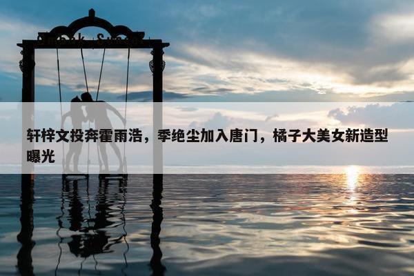 轩梓文投奔霍雨浩，季绝尘加入唐门，橘子大美女新造型曝光