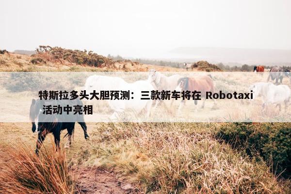 特斯拉多头大胆预测：三款新车将在 Robotaxi 活动中亮相