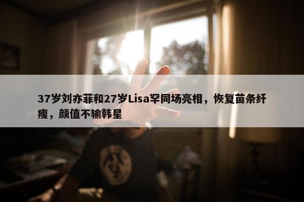 37岁刘亦菲和27岁Lisa罕同场亮相，恢复苗条纤瘦，颜值不输韩星