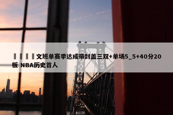 🦄文班单赛季达成带封盖三双+单场5_5+40分20板 NBA历史首人