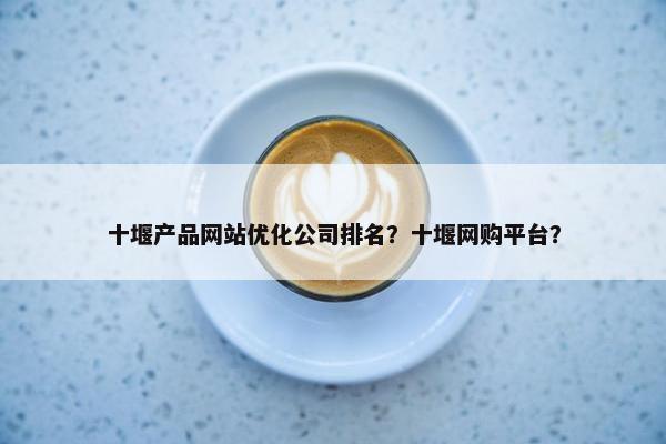 十堰产品网站优化公司排名？十堰网购平台？