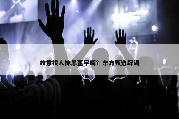 故意找人抹黑董宇辉？东方甄选辟谣