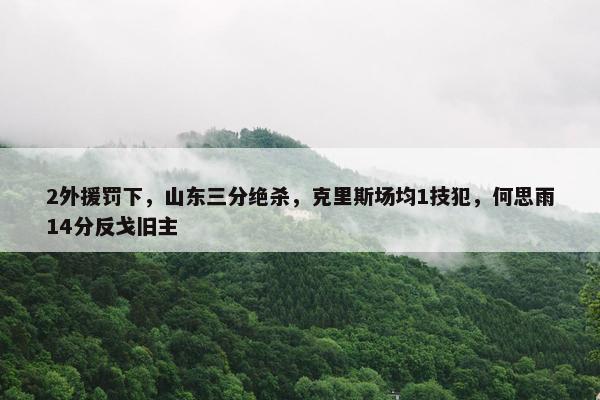 2外援罚下，山东三分绝杀，克里斯场均1技犯，何思雨14分反戈旧主