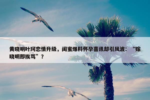 黄晓明叶珂恋情升级，闺蜜爆料怀孕喜讯却引风波：“嫁晓明即挨骂”？