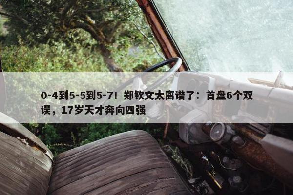 0-4到5-5到5-7！郑钦文太离谱了：首盘6个双误，17岁天才奔向四强