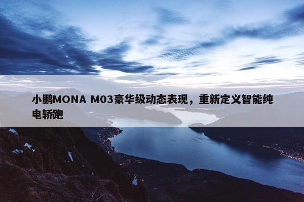 小鹏MONA M03豪华级动态表现，重新定义智能纯电轿跑