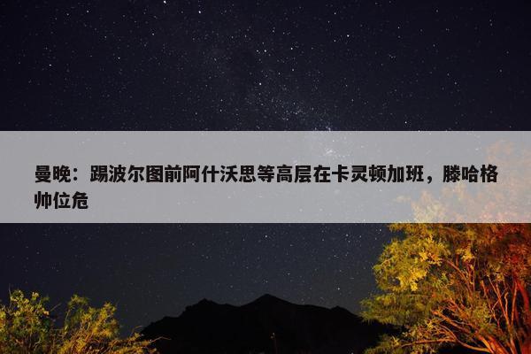 曼晚：踢波尔图前阿什沃思等高层在卡灵顿加班，滕哈格帅位危