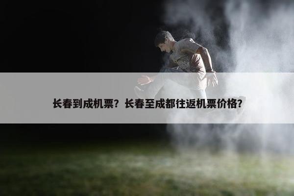 长春到成机票？长春至成都往返机票价格？