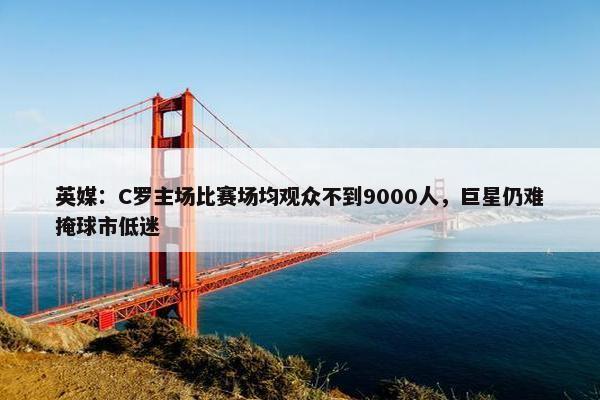 英媒：C罗主场比赛场均观众不到9000人，巨星仍难掩球市低迷