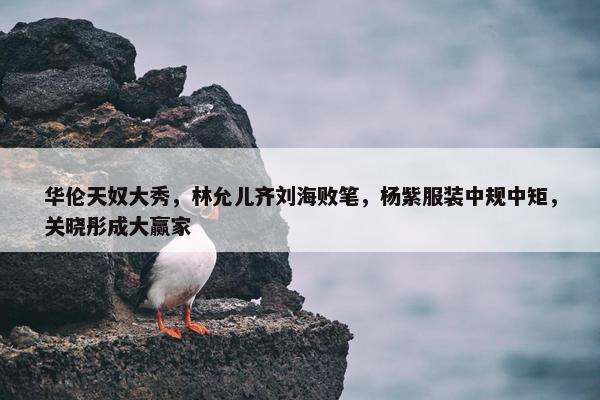 华伦天奴大秀，林允儿齐刘海败笔，杨紫服装中规中矩，关晓彤成大赢家