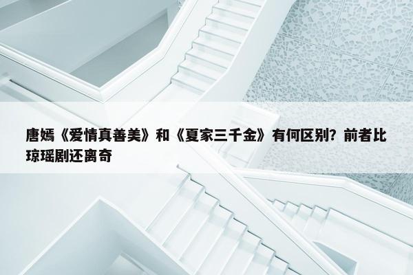 唐嫣《爱情真善美》和《夏家三千金》有何区别？前者比琼瑶剧还离奇