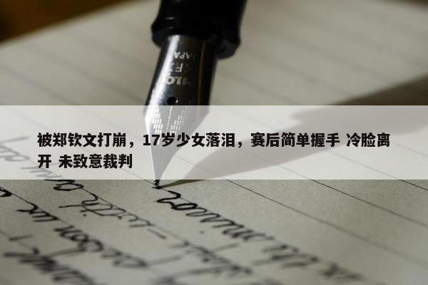 被郑钦文打崩，17岁少女落泪，赛后简单握手 冷脸离开 未致意裁判