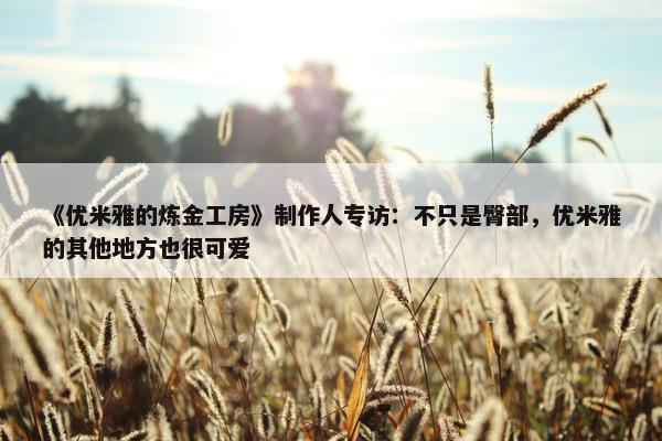 《优米雅的炼金工房》制作人专访：不只是臀部，优米雅的其他地方也很可爱