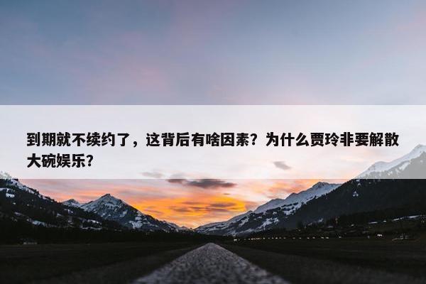 到期就不续约了，这背后有啥因素？为什么贾玲非要解散大碗娱乐？