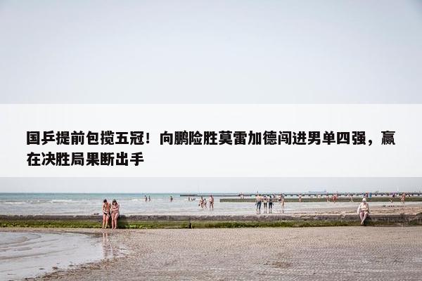 国乒提前包揽五冠！向鹏险胜莫雷加德闯进男单四强，赢在决胜局果断出手