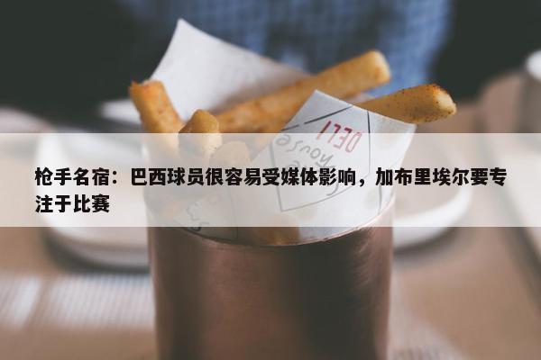 枪手名宿：巴西球员很容易受媒体影响，加布里埃尔要专注于比赛