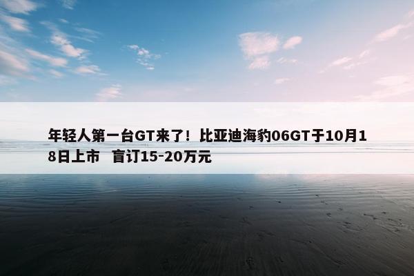 年轻人第一台GT来了！比亚迪海豹06GT于10月18日上市  盲订15-20万元