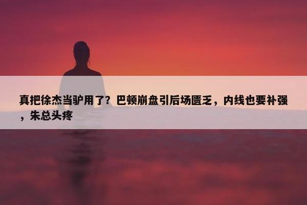 真把徐杰当驴用了？巴顿崩盘引后场匮乏，内线也要补强，朱总头疼