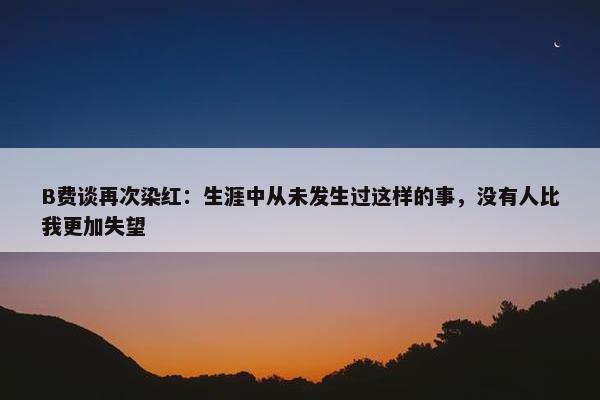 B费谈再次染红：生涯中从未发生过这样的事，没有人比我更加失望