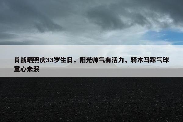 肖战晒照庆33岁生日，阳光帅气有活力，骑木马踩气球童心未泯