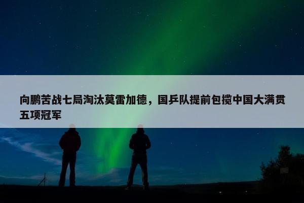 向鹏苦战七局淘汰莫雷加德，国乒队提前包揽中国大满贯五项冠军