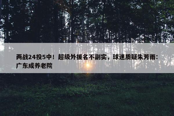 两战24投5中！超级外援名不副实，球迷质疑朱芳雨：广东成养老院