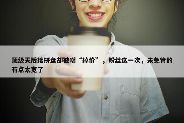 顶级天后接拼盘却被嘲“掉价”，粉丝这一次，未免管的有点太宽了