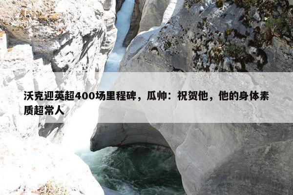 沃克迎英超400场里程碑，瓜帅：祝贺他，他的身体素质超常人