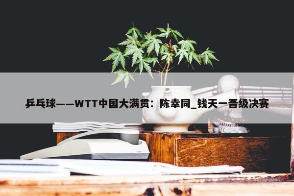 乒乓球——WTT中国大满贯：陈幸同_钱天一晋级决赛